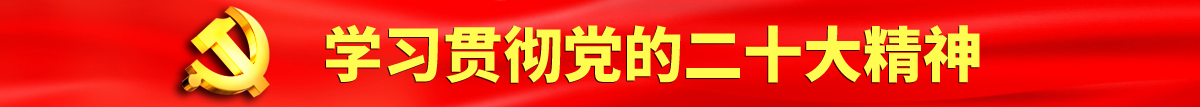 艹逼视频亚洲认真学习贯彻落实党的二十大会议精神